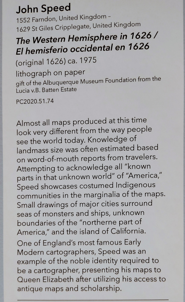 An exhibit Label with this text:
John Speed
1552 Farndon, United Kingdom -
1629 St Giles Cripplegate, United Kingdom
The Western Hemisphere in 1626 /El hemisferio occidental en 1626
(original 1626) ca. 1975
lithograph on paper
gift of the Albuquerque Museum Foundation from the Lucia v.B. Batten Estate
PC2020.51.74
Almost all maps produced at this time look very different from the way people see the world today. Knowledge of landmass size was often estimated based on word-of-mouth reports from travelers. Attempting to acknowledge all "known parts in that unknown world" of "America," Speed showcases costumed Indigenous communities in the marginalia of the maps. Small drawings of major cities surround seas of monsters and ships, unknown boundaries of the "northerne part of America," and the island of California.
One of England's most famous Early Modern cartographers, Speed was an example of the noble identity required to be a cartographer, presenting his maps to Queen Elizabeth after utilizing his access to antique maps and scholarship.