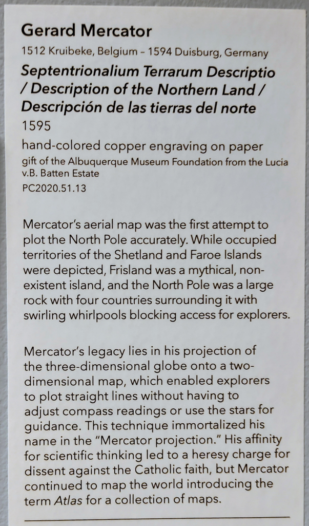 Exhibit Label with this text:
Gerard Mercator
1512 Kruibeke, Belgium - 1594 Duisburg, Germany
Septentrionalium Terrarum Descriptio / Description of the Northern Land /Descripción de las tierras del norte
1595
hand-colored copper engraving on paper gift of the Albuquerque Museum Foundation from the Lucia v.B. Batten Estate
PC2020.51.13
Mercator's aerial map was the first attempt to plot the North Pole accurately. While occupied territories of the Shetland and Faroe Islands were depicted, Frisland was a mythical, non-existent island, and the North Pole was a large rock with four countries surrounding it with swirling whirlpools blocking access for explorers.
Mercator's legacy lies in his projection of the three-dimensional globe onto a two-dimensional map, which enabled explorers to plot straight lines without having to adjust compass readings or use the stars for guidance. This technique immortalized his name in the "Mercator projection." His affinity for scientific thinking led to a heresy charge for dissent against the Catholic faith, but Mercator continued to map the world introducing the term Atlas for a collection of maps.